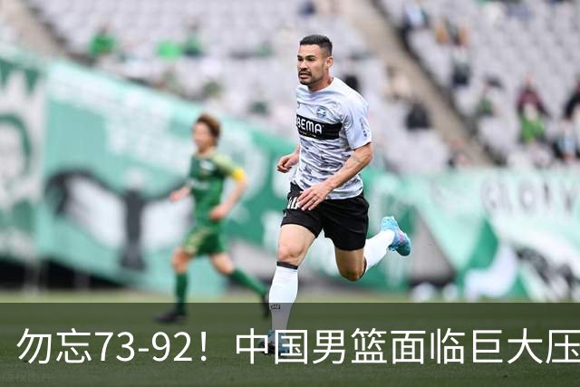 勿忘73-92！中国男篮面临巨大压力，三人角色至关重要